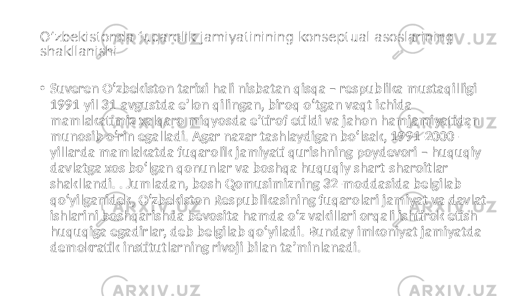 O‘zbekistonda fuqarolik jamiyatinining konseptual asoslarining shakllanishi • Suveren O‘zbekiston tarixi hali nisbatan qisqa – respublika mustaqilligi 1991-yil 31-avgustda eʼlon qilingan, biroq o‘tgan vaqt ichida mamlakatimiz xalqaro miqyosda eʼtirof etildi va jahon hamjamiyatidan munosib o‘rin egalladi. Аgar nazar tashlaydigan bo‘lsak, 1991-2000- yillarda mamlakatda fuqarolik jamiyati qurishning poydevori – huquqiy davlatga xos bo‘lgan qonunlar va boshqa huquqiy shart-sharoitlar shakllandi. . Jumladan, bosh Qomusimizning 32-moddasida belgilab qo‘yilganidek, O‘zbekiston Respublikasining fuqarolari jamiyat va davlat ishlarini boshqarishda bevosita hamda o‘z vakillari orqali ishtirok etish huquqiga egadirlar, deb belgilab qo‘yiladi. Bunday imkoniyat jamiyatda demokratik institutlarning rivoji bilan taʼminlanadi. 