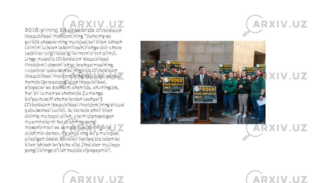 2016-yilning 28-dekabrida O‘zbekiston Respublikasi Prezidentining “Jismoniy va yuridik shaxslarning murojaatlari bilan ishlash tizimini tubdan takomillashtirishga doir chora- tadbirlar to‘g‘risida”gi farmoni eʼlon qilindi. Unga muvofiq O‘zbekiston Respublikasi Prezidenti devoni ishlar boshqarmasining Fuqarolar qabulxonasi negizida O‘zbekiston Respublikasi Prezidentining Xalq qabulxonasi hamda Qoraqalpog‘iston Respublikasi, viloyatlar va Toshkent shahrida, shuningdek, har bir tuman va shaharda (tumanga bo‘ysunuvchi shaharlardan tashqari) O‘zbekiston Respublikasi Prezidentining virtual qabulxonasi tuzildi. Bu borada aholi bilan doimiy muloqot qilish, ularni qiynayotgan muammolarni hal etishning yangi mexanizmlari va samarali usullarini joriy etishimiz darkor. Biz aholi eng ko‘p murojaat qiladigan davlat idoralari faoliyatida odamlar bilan ishlash bo‘yicha sifat jihatidan mutlaqo yangi tizimga o‘tish haqida o‘ylayapmiz”. 
