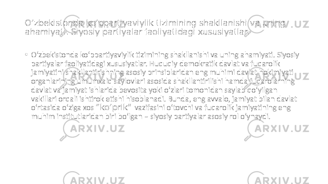 O‘zbekistonda ko‘ppartiyaviylik tizimining shakllanishi va uning ahamiyati. Siyosiy partiyalar faoliyatidagi xususiyatlar. • O‘zbekistonda ko‘ppartiyaviylik tizimining shakllanishi va uning ahamiyati. Siyosiy partiyalar faoliyatidagi xususiyatlar. Huquqiy-demokratik davlat va fuqarolik jamiyatini shakllantirishning asosiy prinsiplaridan eng muhimi davlat hokimiyati organlarining umumxalq saylovlari asosida shakllantirilishi hamda fuqarolarning davlat va jamiyat ishlarida bevosita yoki o‘zlari tomonidan saylab qo‘yilgan vakillari orqali ishtirok etishi hisoblanadi. Bunda, eng avvalo, jamiyat bilan davlat o‘rtasida o‘ziga xos “ko‘prik” vazifasini o‘tovchi va fuqarolik jamiyatining eng muhim institutlaridan biri bo‘lgan – siyosiy partiyalar asosiy rol o‘ynaydi. 