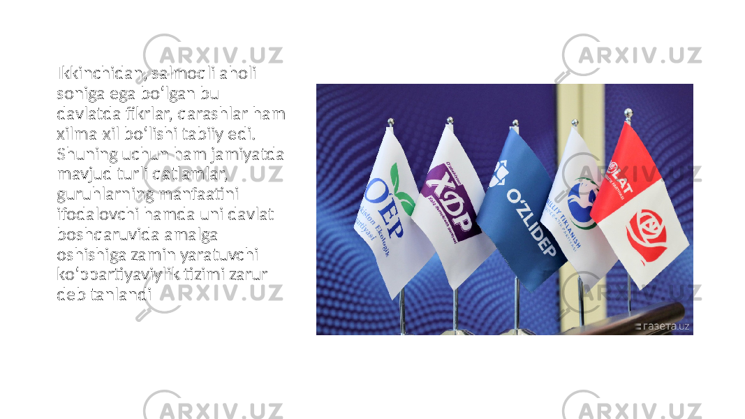 Ikkinchidan, salmoqli aholi soniga ega bo‘lgan bu davlatda fikrlar, qarashlar ham xilma-xil bo‘lishi tabiiy edi. Shuning uchun ham jamiyatda mavjud turli qatlamlar, guruhlarning manfaatini ifodalovchi hamda uni davlat boshqaruvida amalga oshishiga zamin yaratuvchi ko‘ppartiyaviylik tizimi zarur deb tanlandi 