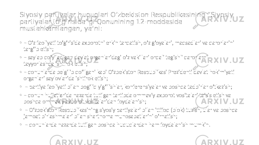 Siyosiy partiyalar huquqlari O‘zbekiston Respublikasining “Siyosiy partiyalar to‘g‘risida”gi Qonunining 12-moddasida mustahkamlangan, yaʼni: • – O‘z faoliyati to‘g‘risida axborotni erkin tarqatish, o‘z g‘oyalari, maqsadlari va qarorlarini targ‘ib etish; • – saylab qo‘yiladigan davlat organlaridagi o‘z vakillari orqali tegishli qarorlarni tayyorlashda ishtirok etish; • – qonunlarda belgilib qo‘ilgani kabi O‘zbekiston Respublikasi Prezidenti davlat hokimiyati organlari saylovlarida ishtirok etish; • – partiya faoliyati bilan bog‘liq yig‘ilishlar, konferensiyalar va boshqa tadbirlar o‘tkazish; • – qonun hujjatlarida nazarda tutilgan tartibda ommaviy axborot vositalari taʼsis etish va boshqa ommaviy axborot vositalaridan foydalanish; • – O‘zbekiston Respublikasining siyosiy partiyalari bilan ittifoq (blok) tuzish, ular va boshqa jamoat birlashmalari bilan shartnoma munosabatlarini o‘rnatish; • – qonunlarda nazarda tutilgan boshqa huquqlardan ham foydalanish mumkin. 