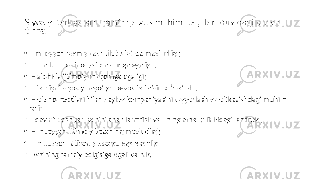 Siyosiy partiyalarning o‘ziga xos muhim belgilari quyidagilardan iborat . • – muayyan rasmiy tashkilot sifatida mavjudligi; • – maʼlum bir faoliyat dasturiga egaligi ; • – alohida ijtimoiy maqomga egaligi; • – jamiyat siyosiy hayotiga bevosita taʼsir ko‘rsatishi; • – o‘z nomzodlari bilan saylov kompaniyasini tayyorlash va o‘tkazishdagi muhim roli; • – davlat boshqaruvchini shakllantirish va uning amal qilishidagi ishtiroki; • – muayyan ijtimoiy bazaning mavjudligi; • – muayyan iqtisodiy asosga ega ekanligi; • – o‘zining ramziy belgisiga egali va h.k. 