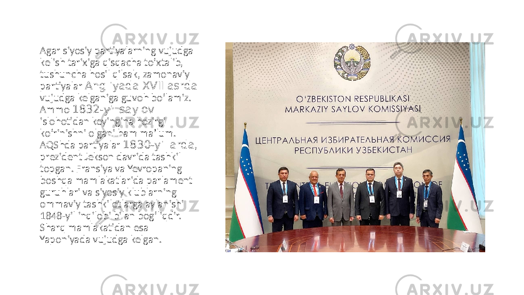 Аgar siyosiy partiyalarning vujudga kelish tarixiga qisqacha to‘xtalib, tushuncha hosil qilsak, zamonaviy partiyalar Аngliyada XVII asrda vujudga kelganiga guvoh bo‘lamiz. Аmmo 1832-yil saylov islohotidan keyingina hozirgi ko‘rinishni olgani ham maʼlum. АQShda partiyalar 1830-yillarda , prezident Jekson davrida tashkil topgan. Fransiya va Yevropaning boshqa mamlakatlarida parlament guruhlari va siyosiy klublarning ommaviy tashkilotlarga aylanishi 1848-yil inqilobi bilan bog‘liqdir. Sharq mamlakatidan esa Yaponiyada vujudga kelgan. 
