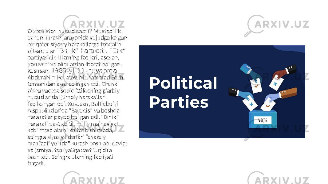 O‘zbekiston hududidachi? Mustaqillik uchun kurash jarayonida vujudga kelgan bir qator siyosiy harakatlarga to‘xtalib o‘tsak, ular “Birlik” harakati, “Erk” partiyasidir. Ularning faollari, asosan, yozuvchi va olimlardan iborat bo‘lgan. Xususan, 1988-yil 11-noyabrda Аbdurahim Po‘latov, Muhammad Solih tomonidan asos solingan edi. Chunki o‘sha vaqtda sobiq ittifoqning g‘arbiy hududlarida ijtimoiy harakatlar faollashgan edi. Xususan, Boltiqbo‘yi respublikalarida “Sayudis” va boshqa harakatlar paydo bo‘lgan edi. “Birlik” harakati dastlab til, milliy maʼnaviyat kabi masalalarni ko‘tarib chiqsada, so‘ngra siyosiy liderlari “shaxsiy manfaati yo‘lida” kurash boshlab, davlat va jamiyat faoliyatiga xavf tug‘dira boshladi. So‘ngra ularning faoliyati tugadi. 