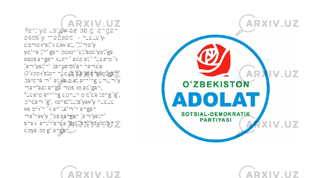 Partiya ustavida belgilangan asosiy maqsadi – huquqiy- demokratik davlat, ijtimoiy yo‘naltirilgan bozor iqtisodiyotiga asoslangan kuchli adolatli fuqarolik jamiyatini barpo etish hamda O‘zbekiston hududida yashayotgan barcha millat va elatlarning umumiy manfaatlariga mos keladigan, fuqarolarning qonun oldida tengligi, birdamligi, konstitutsiyaviy huquq va erkinliklari taʼminlangan maʼnaviy jipslashgan jamiyatni shakllantirishda faol ishtirok etish deya belgilangan. 