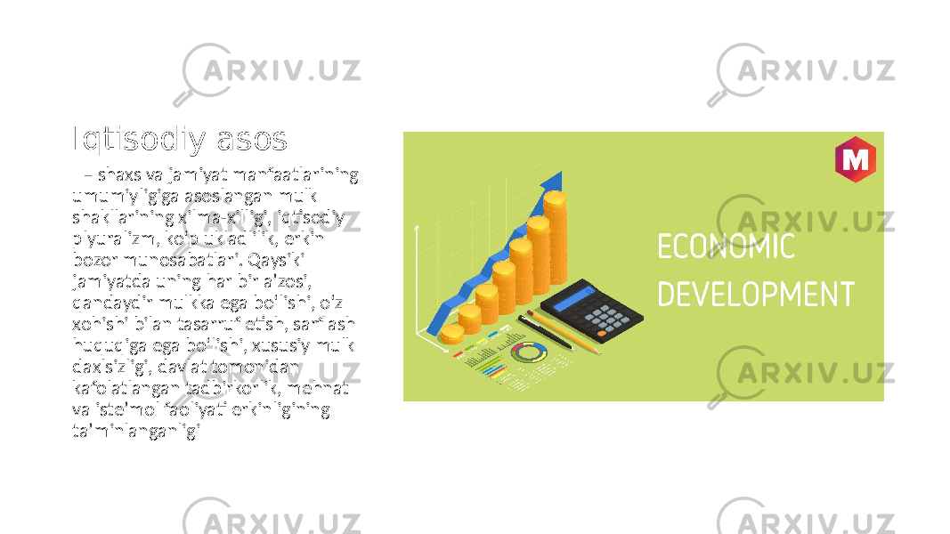 Iqtisodiy asos – shaxs va jamiyat manfaatlarining umumiyligiga asoslangan mulk shakllarining xilma-xilligi, iqtisodiy plyuralizm, ko‘p ukladlilik, erkin bozor munosabatlari. Qaysiki jamiyatda uning har bir aʼzosi, qandaydir mulkka ega bo‘lishi, o‘z xohishi bilan tasarruf etish, sarflash huquqiga ega bo‘lishi, xususiy mulk daxlsizligi, davlat tomonidan kafolatlangan tadbirkorlik, mehnat va isteʼmol faoliyati erkinligining taʼminlanganligi 