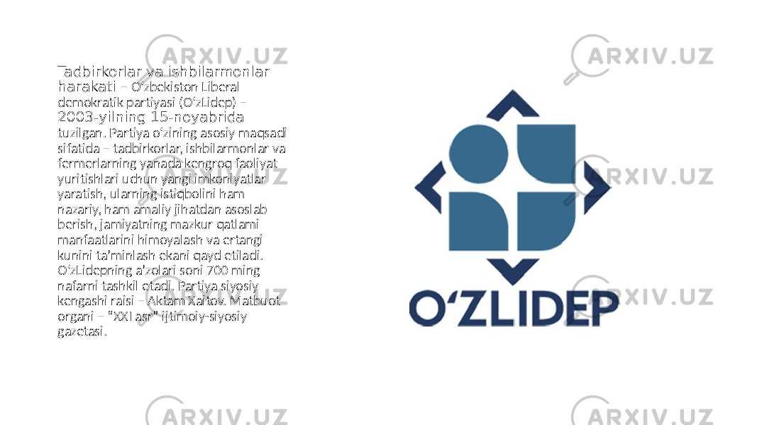Tadbirkorlar va ishbilarmonlar harakati – O‘zbekiston Liberal demokratik partiyasi (O‘zLidep) – 2003-yilning 15-noyabrida tuzilgan. Partiya o‘zining asosiy maqsadi sifatida – tadbirkorlar, ishbilarmonlar va fermerlarning yanada kengroq faoliyat yuritishlari uchun yangi imkoniyatlar yaratish, ularning istiqbolini ham nazariy, ham amaliy jihatdan asoslab berish, jamiyatning mazkur qatlami manfaatlarini himoyalash va ertangi kunini taʼminlash ekani qayd etiladi. O‘zLidepning aʼzolari soni 700 ming nafarni tashkil etadi. Partiya siyosiy kengashi raisi – Аktam Xaitov. Matbuot organi – “XXI asr” ijtimoiy-siyosiy gazetasi. 