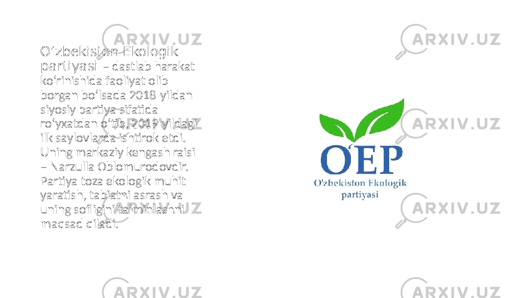 O‘zbekiston Ekologik partiyasi – dastlab harakat ko‘rinishida faoliyat olib borgan bo‘lsada 2018-yildan siyosiy partiya sifatida ro‘yxatdan o‘tib, 2019-yildagi ilk saylovlarda ishtirok etdi. Uning markaziy kengash raisi – Narzulla Oblomurodovdir. Partiya toza ekologik muhit yaratish, tabiatni asrash va uning sofligini taʼminlashni maqsad qiladi. 