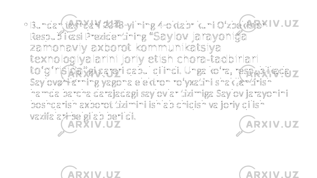 • Bundan tashqari 2018-yilning 4-oktabr kuni O‘zbekiston Respublikasi Prezidentining “ Saylov jarayoniga zamonaviy axborot kommunikatsiya texnologiyalarini joriy etish chora-tadbirlari to‘g‘risida” gi qarori qabul qilindi. Unga ko‘ra, respublikada Saylovchilarning yagona elektron ro‘yxatini shakllantirish hamda barcha darajadagi saylovlar tizimiga Saylov jarayonini boshqarish axborot tizimini ishlab chiqish va joriy qilish vazifalari belgilab berildi. 