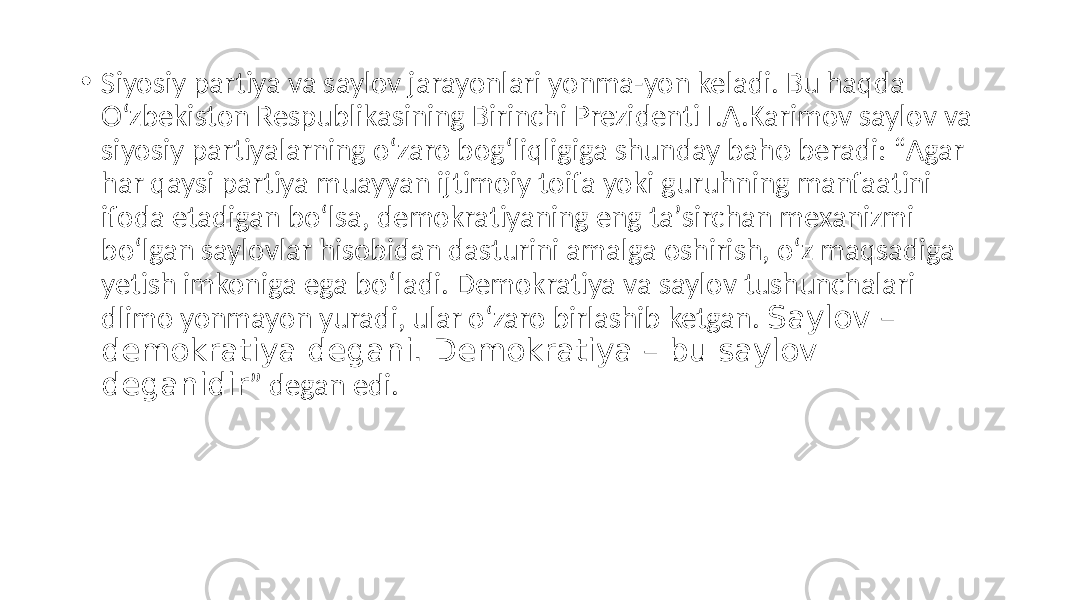• Siyosiy partiya va saylov jarayonlari yonma-yon keladi. Bu haqda O‘zbekiston Respublikasining Birinchi Prezidenti I.А.Karimov saylov va siyosiy partiyalarning o‘zaro bog‘liqligiga shunday baho beradi: “Аgar har qaysi partiya muayyan ijtimoiy toifa yoki guruhning manfaatini ifoda etadigan bo‘lsa, demokratiyaning eng taʼsirchan mexanizmi bo‘lgan saylovlar hisobidan dasturini amalga oshirish, o‘z maqsadiga yetish imkoniga ega bo‘ladi. Demokratiya va saylov tushunchalari dlimo yonmayon yuradi, ular o‘zaro birlashib ketgan. Saylov – demokratiya degani. Demokratiya – bu saylov deganidir ” degan edi. 