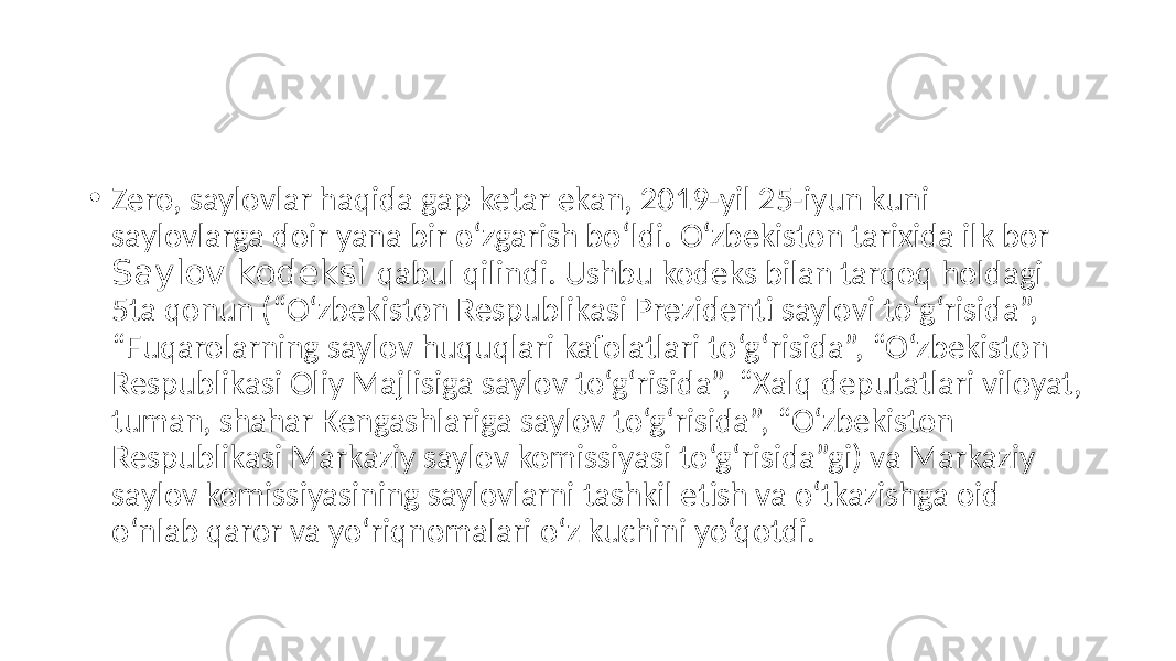 • Zero, saylovlar haqida gap ketar ekan, 2019-yil 25-iyun kuni saylovlarga doir yana bir o‘zgarish bo‘ldi. O‘zbekiston tarixida ilk bor Saylov kodeksi qabul qilindi. Ushbu kodeks bilan tarqoq holdagi 5ta qonun (“O‘zbekiston Respublikasi Prezidenti saylovi to‘g‘risida”, “Fuqarolarning saylov huquqlari kafolatlari to‘g‘risida”, “O‘zbekiston Respublikasi Oliy Majlisiga saylov to‘g‘risida”, “Xalq deputatlari viloyat, tuman, shahar Kengashlariga saylov to‘g‘risida”, “O‘zbekiston Respublikasi Markaziy saylov komissiyasi to‘g‘risida”gi) va Markaziy saylov komissiyasining saylovlarni tashkil etish va o‘tkazishga oid o‘nlab qaror va yo‘riqnomalari o‘z kuchini yo‘qotdi. 
