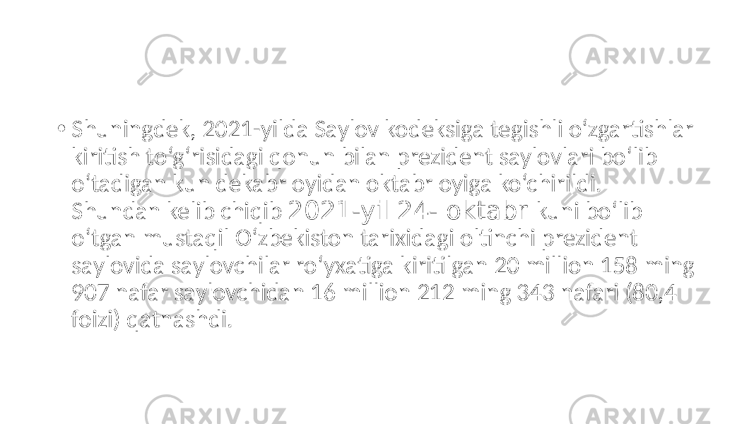• Shuningdek, 2021-yilda Saylov kodeksiga tegishli o‘zgartishlar kiritish to‘g‘risidagi qonun bilan prezident saylovlari bo‘lib o‘tadigan kun dekabr oyidan oktabr oyiga ko‘chirildi. Shundan kelib chiqib 2021-yil 24- oktabr kuni bo‘lib o‘tgan mustaqil O‘zbekiston tarixidagi oltinchi prezident saylovida saylovchilar ro‘yxatiga kiritilgan 20 million 158 ming 907 nafar saylovchidan 16 million 212 ming 343 nafari (80,4 foizi) qatnashdi. 