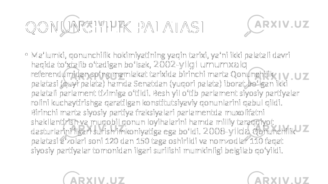 QONUNCHILIK PALATASI • Maʼlumki, qonunchilik hokimiyatining yaqin tarixi, yaʼni ikki palatali davri haqida to‘хtalib o‘tadigan bo‘lsak, 2002-yilgi umumxalq referendumidan so‘ng mamlakat tarixida birinchi marta Qonunchilik palatasi (quyi palata) hamda Senatdan (yuqori palata) iborat bo‘lgan ikki palatali parlament tizimiga o‘tildi. Besh yil o‘tib parlament siyosiy partiyalar rolini kuchaytirishga qaratilgan konstitutsiyaviy qonunlarini qabul qildi. Birinchi marta siyosiy partiya fraksiyalari parlamentda muxolifatni shakllantirish va muqobil qonun loyihalarini hamda milliy taraqqiyot dasturlarini ilgari surish imkoniyatiga ega bo‘ldi. 2008-yilda Qonunchilik palatasi aʼzolari soni 120 dan 150 taga oshirildi va nomzodlar 110 faqat siyosiy partiyalar tomonidan ilgari surilishi mumkinligi belgilab qo‘yildi. 