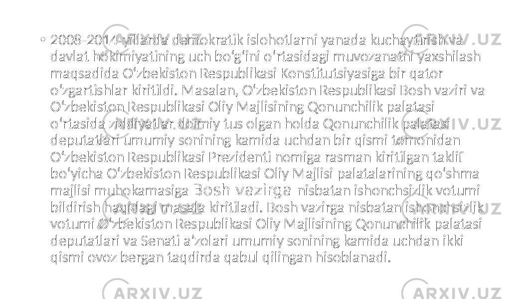 • 2008-2014-yillarda demokratik islohotlarni yanada kuchaytirish va davlat hokimiyatining uch bo‘g‘ini o‘rtasidagi muvozanatni yaxshilash maqsadida O‘zbekiston Respublikasi Konstitutsiyasiga bir qator o‘zgartishlar kiritildi. Masalan, O‘zbekiston Respublikasi Bosh vaziri va O‘zbekiston Respublikasi Oliy Majlisining Qonunchilik palatasi o‘rtasida ziddiyatlar doimiy tus olgan holda Qonunchilik palatasi deputatlari umumiy sonining kamida uchdan bir qismi tomonidan O‘zbekiston Respublikasi Prezidenti nomiga rasman kiritilgan taklif bo‘yicha O‘zbekiston Respublikasi Oliy Majlisi palatalarining qo‘shma majlisi muhokamasiga Bosh vazirga nisbatan ishonchsizlik votumi bildirish haqidagi masala kiritiladi. Bosh vazirga nisbatan ishonchsizlik votumi O‘zbekiston Respublikasi Oliy Majlisining Qonunchilik palatasi deputatlari va Senati aʼzolari umumiy sonining kamida uchdan ikki qismi ovoz bergan taqdirda qabul qilingan hisoblanadi. 