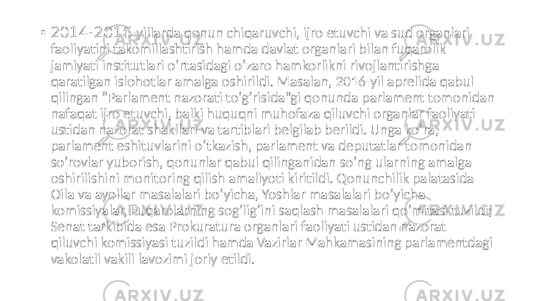 • 2014-2016 -yillarda qonun chiqaruvchi, ijro etuvchi va sud organlari faoliyatini takomillashtirish hamda davlat organlari bilan fuqarolik jamiyati institutlari o‘rtasidagi o‘zaro hamkorlikni rivojlantirishga qaratilgan islohotlar amalga oshirildi. Masalan, 2016-yil aprelida qabul qilingan “Parlament nazorati to‘g‘risida”gi qonunda parlament tomonidan nafaqat ijro etuvchi, balki huquqni muhofaza qiluvchi organlar faoliyati ustidan nazorat shakllari va tartiblari belgilab berildi. Unga ko‘ra, parlament eshituvlarini o‘tkazish, parlament va deputatlar tomonidan so‘rovlar yuborish, qonunlar qabul qilinganidan so‘ng ularning amalga oshirilishini monitoring qilish amaliyoti kiritildi. Qonunchilik palatasida Oila va ayollar masalalari bo‘yicha, Yoshlar masalalari bo‘yicha komissiyalar, Fuqarolarning sog‘lig‘ini saqlash masalalari qo‘mitasi tuzildi; Senat tarkibida esa Prokuratura organlari faoliyati ustidan nazorat qiluvchi komissiyasi tuzildi hamda Vazirlar Mahkamasining parlamentdagi vakolatli vakili lavozimi joriy etildi. 