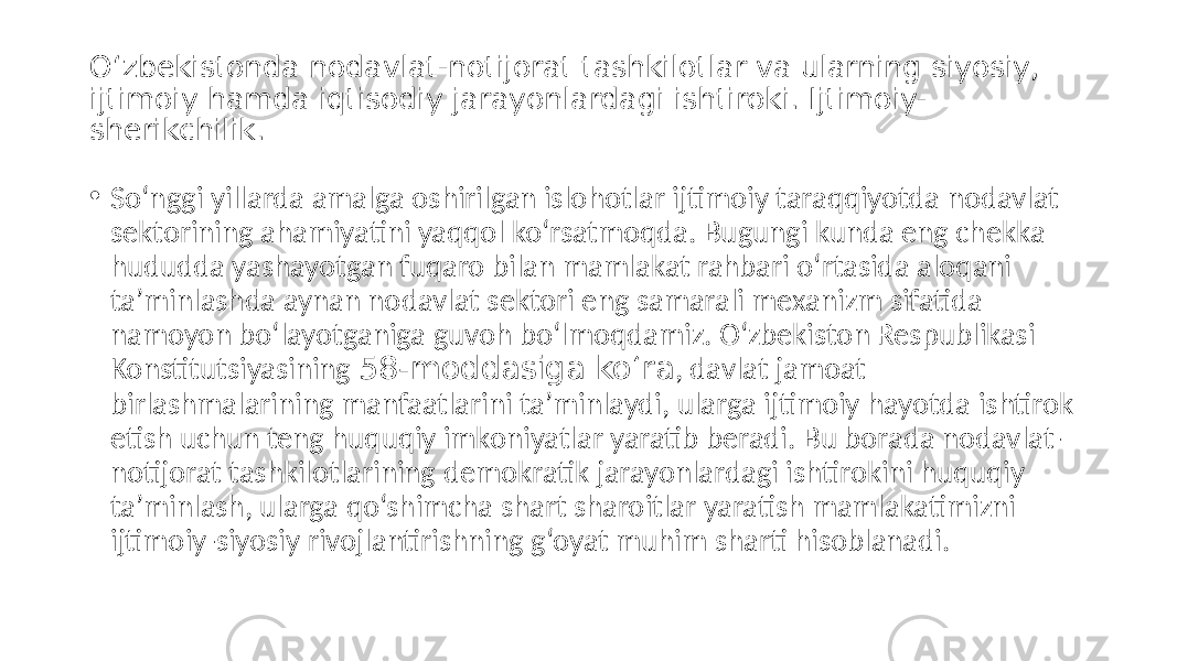 O‘zbekistonda nodavlat-notijorat tashkilotlar va ularning siyosiy, ijtimoiy hamda iqtisodiy jarayonlardagi ishtiroki. Ijtimoiy- sherikchilik. • So‘nggi yillarda amalga oshirilgan islohotlar ijtimoiy taraqqiyotda nodavlat sektorining ahamiyatini yaqqol ko‘rsatmoqda. Bugungi kunda eng chekka hududda yashayotgan fuqaro bilan mamlakat rahbari o‘rtasida aloqani taʼminlashda aynan nodavlat sektori eng samarali mexanizm sifatida namoyon bo‘layotganiga guvoh bo‘lmoqdamiz. O‘zbekiston Respublikasi Konstitutsiyasining 58-moddasiga ko‘ra , davlat jamoat birlashmalarining manfaatlarini taʼminlaydi, ularga ijtimoiy hayotda ishtirok etish uchun teng huquqiy imkoniyatlar yaratib beradi. Bu borada nodavlat- notijorat tashkilotlarining demokratik jarayonlardagi ishtirokini huquqiy taʼminlash, ularga qo‘shimcha shart sharoitlar yaratish mamlakatimizni ijtimoiy-siyosiy rivojlantirishning g‘oyat muhim sharti hisoblanadi. 