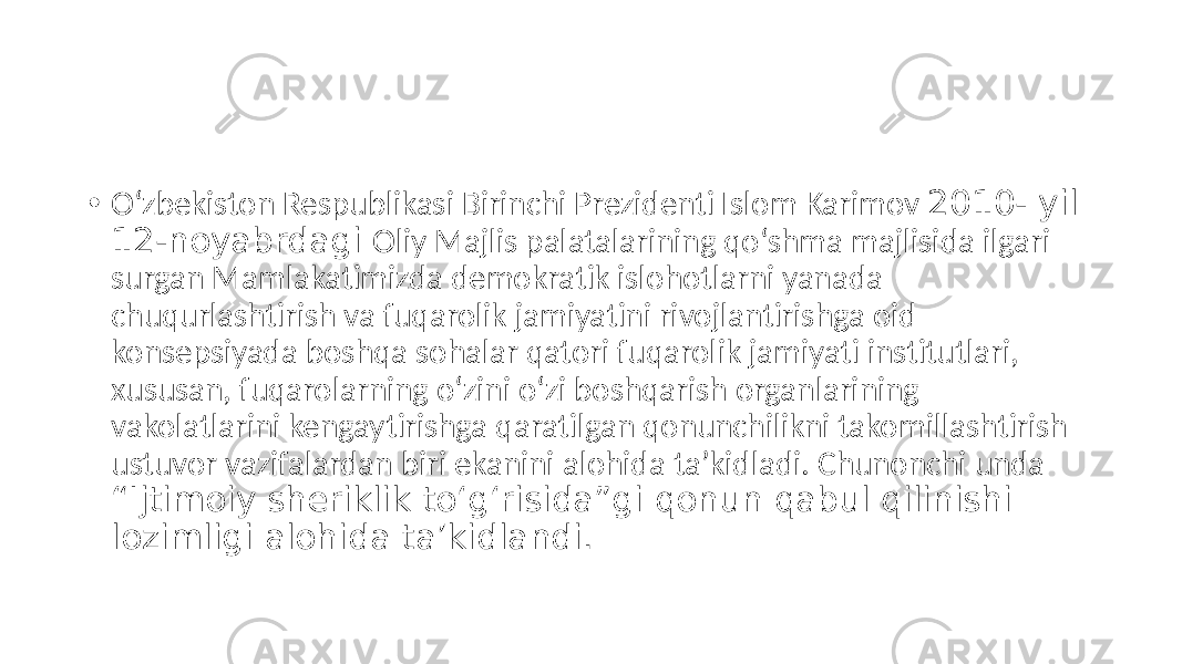 • O‘zbekiston Respublikasi Birinchi Prezidenti Islom Karimov 2010- yil 12-noyabrdagi Oliy Majlis palatalarining qo‘shma majlisida ilgari surgan Mamlakatimizda demokratik islohotlarni yanada chuqurlashtirish va fuqarolik jamiyatini rivojlantirishga oid konsepsiyada boshqa sohalar qatori fuqarolik jamiyati institutlari, xususan, fuqarolarning o‘zini o‘zi boshqarish organlarining vakolatlarini kengaytirishga qaratilgan qonunchilikni takomillashtirish ustuvor vazifalardan biri ekanini alohida taʼkidladi. Chunonchi unda “Ijtimoiy sheriklik to‘g‘risida”gi qonun qabul qilinishi lozimligi alohida taʼkidlandi. 