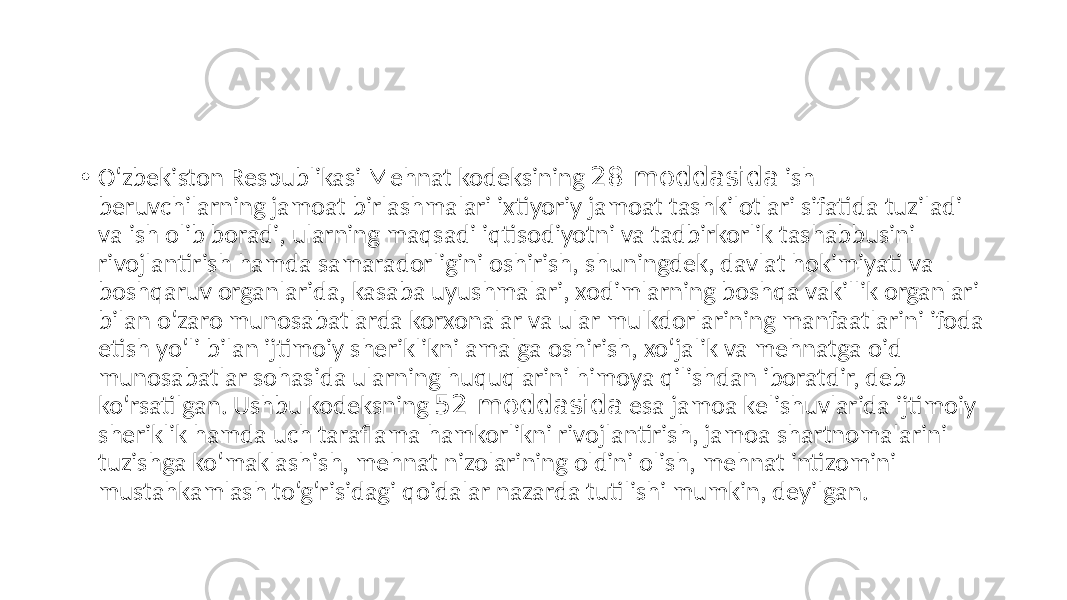 • O‘zbekiston Respublikasi Mehnat kodeksining 28-moddasida ish beruvchilarning jamoat birlashmalari ixtiyoriy jamoat tashkilotlari sifatida tuziladi va ish olib boradi, ularning maqsadi iqtisodiyotni va tadbirkorlik tashabbusini rivojlantirish hamda samaradorligini oshirish, shuningdek, davlat hokimiyati va boshqaruv organlarida, kasaba uyushmalari, xodimlarning boshqa vakillik organlari bilan o‘zaro munosabatlarda korxonalar va ular mulkdorlarining manfaatlarini ifoda etish yo‘li bilan ijtimoiy sheriklikni amalga oshirish, xo‘jalik va mehnatga oid munosabatlar sohasida ularning huquqlarini himoya qilishdan iboratdir, deb ko‘rsatilgan. Ushbu kodeksning 52-moddasida esa jamoa kelishuvlarida ijtimoiy sheriklik hamda uch taraflama hamkorlikni rivojlantirish, jamoa shartnomalarini tuzishga ko‘maklashish, mehnat nizolarining oldini olish, mehnat intizomini mustahkamlash to‘g‘risidagi qoidalar nazarda tutilishi mumkin, deyilgan. 