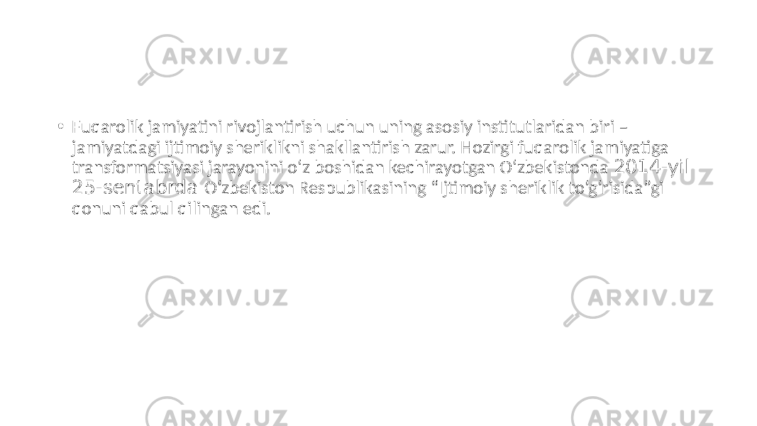 • Fuqarolik jamiyatini rivojlantirish uchun uning asosiy institutlaridan biri – jamiyatdagi ijtimoiy sheriklikni shakllantirish zarur. Hozirgi fuqarolik jamiyatiga transformatsiyasi jarayonini o‘z boshidan kechirayotgan O‘zbekistonda 2014-yil 25-sentabrda O‘zbekiston Respublikasining “Ijtimoiy sheriklik to‘g‘risida”gi qonuni qabul qilingan edi. 