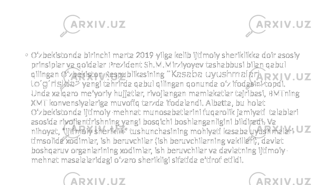• O‘zbekistonda birinchi marta 2019-yilga kelib ijtimoiy sheriklikka doir asosiy prinsiplar va qoidalar Prezident Sh.M.Mirziyoуev tashabbusi bilan qabul qilingan O‘zbekiston Respublikasining “Kasaba uyushmalari to‘g‘risida” yangi tahrirda qabul qilingan qonunda o‘z ifodasini topdi. Unda xalqaro meʼyoriy hujjatlar, rivojlangan mamlakatlar tajribasi, BMTning XMT konvensiyalariga muvofiq tarzda ifodalandi. Аlbatta, bu holat O‘zbekistonda ijtimoiy-mehnat munosabatlarini fuqarolik jamiyati talablari asosida rivojlantirishning yangi bosqichi boshlanganligini bildiradi. Va nihoyat, “ijtimoiy sheriklik” tushunchasining mohiyati kasaba uyushmalari timsolida xodimlar, ish beruvchilar (ish beruvchilarning vakillari), davlat boshqaruv organlarining xodimlar, ish beruvchilar va davlatning ijtimoiy- mehnat masalalaridagi o‘zaro sherikligi sifatida eʼtirof etildi. 