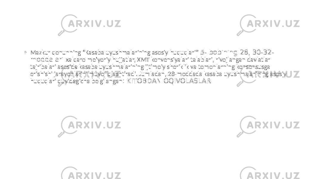 • Mazkur qonunning “Kasaba uyushmalarining asosiy huquqlari” 5- bobining 28, 30-32- moddalari xalqaro meʼyoriy hujjatlar, XMT konvensiyalari talablari, rivojlangan davlatlar tajribalari asosida kasaba uyushmalarining ijtimoiy sheriklik va tomonlarning konsensusga erishishi jarayonlarini muvofiqlashtiradi. Jumladan, 28-moddada kasaba uyushmalarining asosiy huquqlari quyidagicha belgilangan : KITOBDAN OQIVOLASLAR 