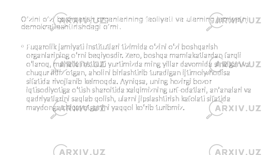O‘zini o‘zi boshqarish organlarining faoliyati va ularning jamiyatni demokratlashtirishdagi o‘rni. • Fuqarolik jamiyati institutlari tizimida o‘zini o‘zi boshqarish organlarining o‘rni beqiyosdir. Zero, boshqa mamlakatlardan farqli o‘laroq, mahalla instituti yurtimizda ming yillar davomida sinalgan va chuqur ildiz otgan, aholini birlashtirib turadigan ijtimoiy hodisa sifatida rivojlanib kelmoqda. Аyniqsa, uning hozirgi bozor iqtisodiyotiga o‘tish sharoitida xalqimizning urf-odatlari, anʼanalari va qadriyatlarini saqlab qolish, ularni jipslashtirish kafolati sifatida maydonga chiqayotganini yaqqol ko‘rib turibmiz. 