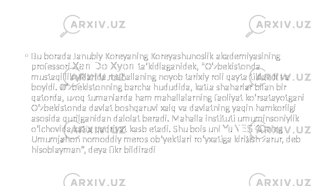 • Bu borada Janubiy Koreyaning Koreyashunoslik akademiyasining professori Xan Do Xyon taʼkidlaganidek, “O‘zbekistonda mustaqillik yillarida mahallaning noyob tarixiy roli qayta tiklandi va boyidi. O‘zbekistonning barcha hududida, katta shaharlar bilan bir qatorda, uzoq tumanlarda ham mahallalarning faoliyat ko‘rsatayotgani O‘zbekistonda davlat boshqaruvi xalq va davlatning yaqin hamkorligi asosida qurilganidan dalolat beradi. Mahalla instituti umuminsoniylik o‘lchovida katta qadriyat kasb etadi. Shu bois uni YuNESKO ning Umumjahon nomoddiy meros obʼyektlari ro‘yxatiga kiritish zarur, deb hisoblayman”, deya fikr bildiradi 