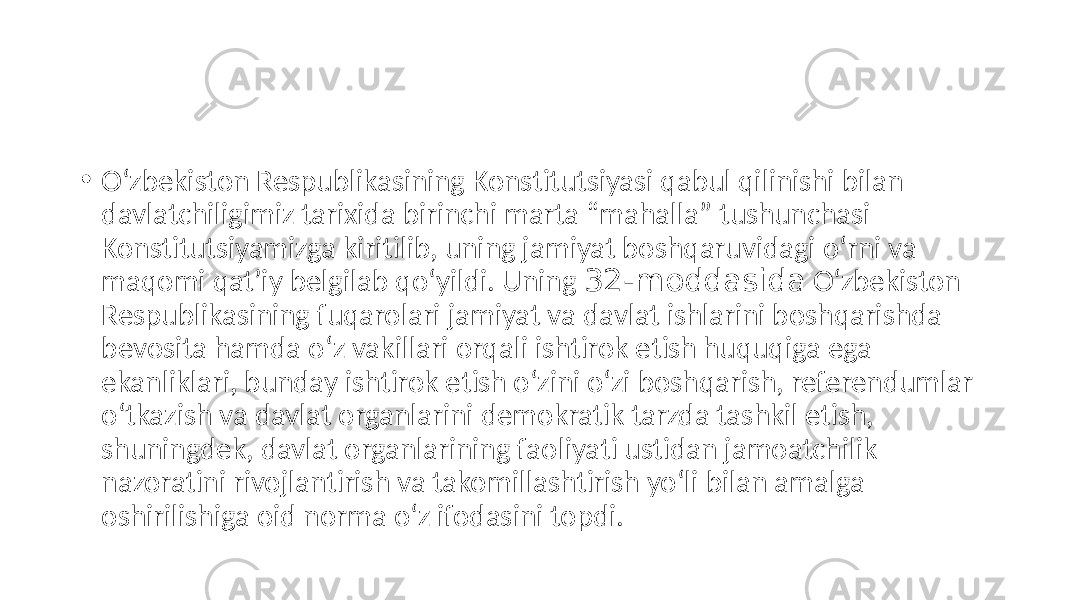 • O‘zbekiston Respublikasining Konstitutsiyasi qabul qilinishi bilan davlatchiligimiz tarixida birinchi marta “mahalla” tushunchasi Konstitutsiyamizga kiritilib, uning jamiyat boshqaruvidagi o‘rni va maqomi qatʼiy belgilab qo‘yildi. Uning 32-moddasida O‘zbekiston Respublikasining fuqarolari jamiyat va davlat ishlarini boshqarishda bevosita hamda o‘z vakillari orqali ishtirok etish huquqiga ega ekanliklari, bunday ishtirok etish o‘zini o‘zi boshqarish, referendumlar o‘tkazish va davlat organlarini demokratik tarzda tashkil etish, shuningdek, davlat organlarining faoliyati ustidan jamoatchilik nazoratini rivojlantirish va takomillashtirish yo‘li bilan amalga oshirilishiga oid norma o‘z ifodasini topdi. 