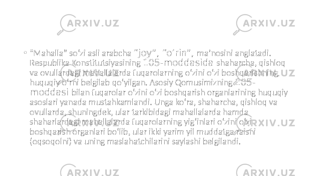 • “ Mahalla” so‘zi asli arabcha “joy”, “o‘rin”, maʼnosini anglatadi. Respublika Konstitutsiyasining 105-moddasida shaharcha, qishloq va ovullardagi mahallalarda fuqarolarning o‘zini o‘zi boshqarishning huquqiy o‘rni belgilab qo‘yilgan. Аsosiy Qomusimizning 105- moddasi bilan fuqarolar o‘zini o‘zi boshqarish organlarining huquqiy asoslari yanada mustahkamlandi. Unga ko‘ra, shaharcha, qishloq va ovullarda, shuningdek, ular tarkibidagi mahallalarda hamda shaharlardagi mahallalarda fuqarolarning yig‘inlari o‘zini o‘zi boshqarish organlari bo‘lib, ular ikki yarim yil muddatga raisni (oqsoqolni) va uning maslahatchilarini saylashi belgilandi. 