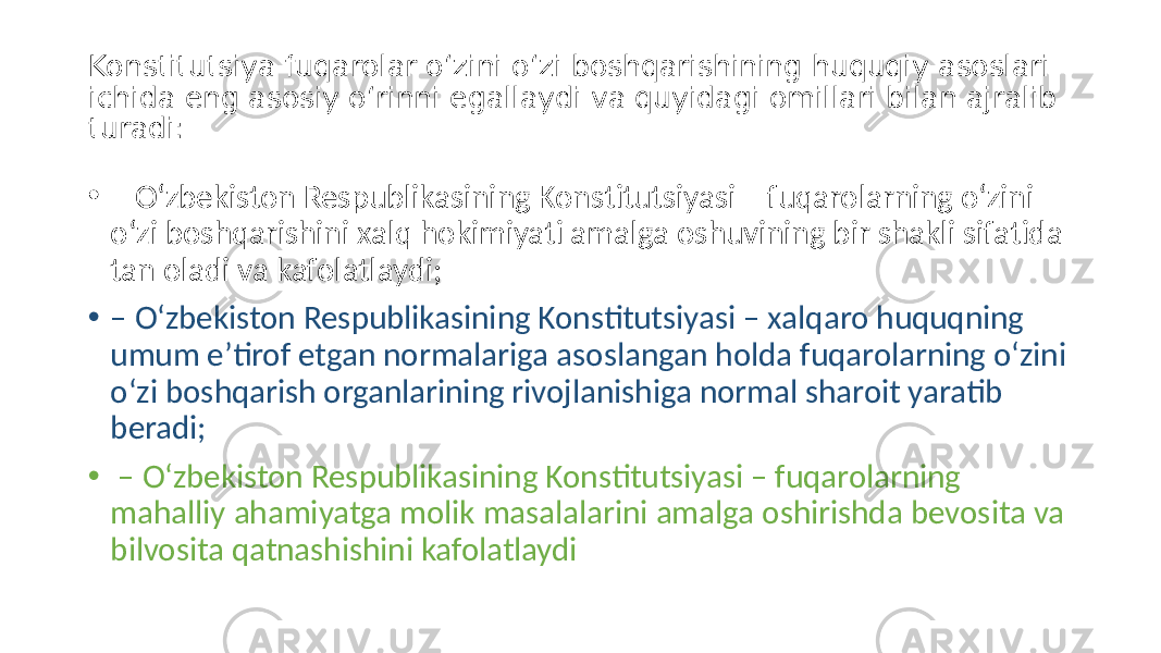 Konstitutsiya fuqarolar o‘zini o‘zi boshqarishining huquqiy asoslari ichida eng asosiy o‘rinni egallaydi va quyidagi omillari bilan ajralib turadi: • – O‘zbekiston Respublikasining Konstitutsiyasi – fuqarolarning o‘zini o‘zi boshqarishini xalq hokimiyati amalga oshuvining bir shakli sifatida tan oladi va kafolatlaydi; • – O‘zbekiston Respublikasining Konstitutsiyasi – xalqaro huquqning umum eʼtirof etgan normalariga asoslangan holda fuqarolarning o‘zini o‘zi boshqarish organlarining rivojlanishiga normal sharoit yaratib beradi; • – O‘zbekiston Respublikasining Konstitutsiyasi – fuqarolarning mahalliy ahamiyatga molik masalalarini amalga oshirishda bevosita va bilvosita qatnashishini kafolatlaydi 