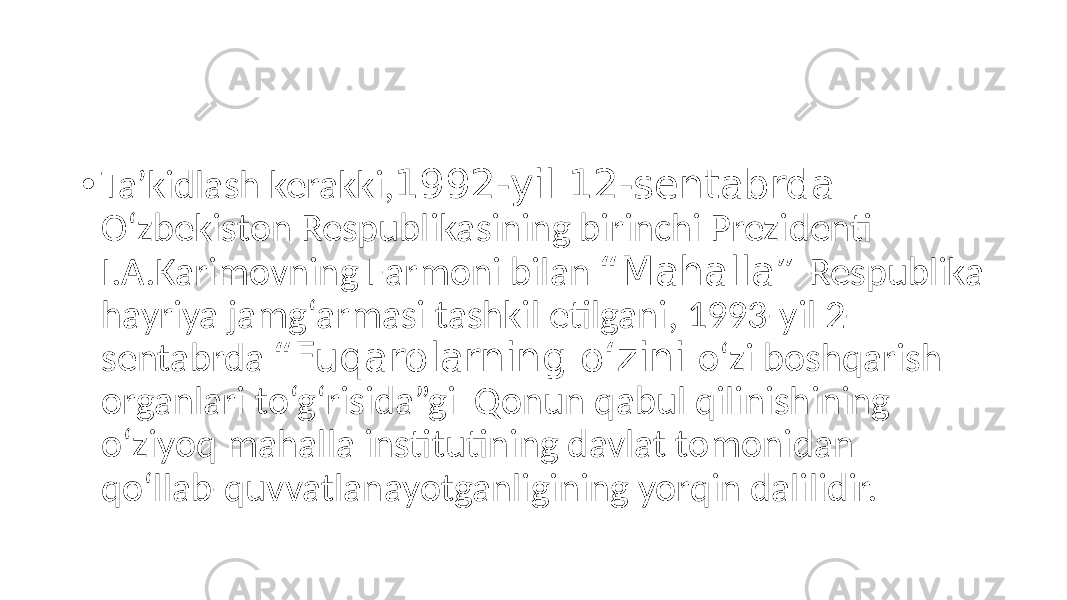 • Taʼkidlash kerakki, 1992-yil 12-sentabrda O‘zbekiston Respublikasining birinchi Prezidenti I.А.Karimovning Farmoni bilan “Mahalla” Respublika hayriya jamg‘armasi tashkil etilgani, 1993-yil 2- sentabrda “Fuqarolarning o‘zini o‘zi boshqarish organlari to‘g‘risida”gi Qonun qabul qilinishining o‘ziyoq mahalla institutining davlat tomonidan qo‘llab-quvvatlanayotganligining yorqin dalilidir. 