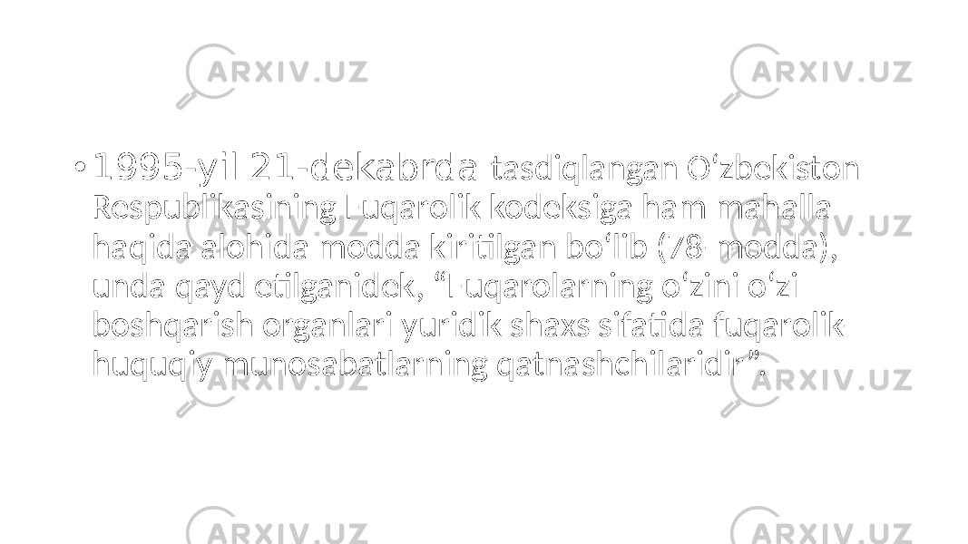 • 1995-yil 21-dekabrda tasdiqlangan O‘zbekiston Respublikasining Fuqarolik kodeksiga ham mahalla haqida alohida modda kiritilgan bo‘lib (78-modda), unda qayd etilganidek, “Fuqarolarning o‘zini o‘zi boshqarish organlari yuridik shaxs sifatida fuqarolik- huquqiy munosabatlarning qatnashchilaridir”. 