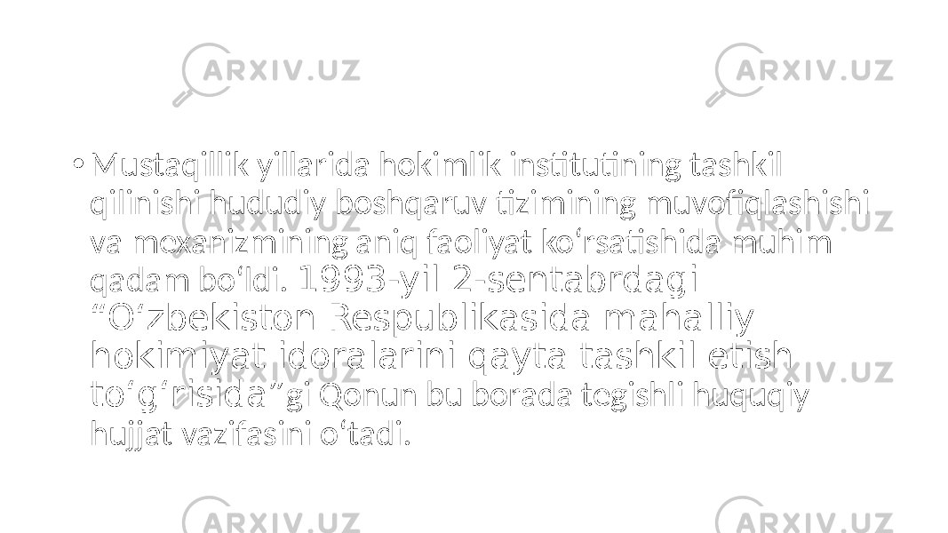 • Mustaqillik yillarida hokimlik institutining tashkil qilinishi hududiy boshqaruv tizimining muvofiqlashishi va mexanizmining aniq faoliyat ko‘rsatishida muhim qadam bo‘ldi. 1993-yil 2-sentabrdagi “O‘zbekiston Respublikasida mahalliy hokimiyat idoralarini qayta tashkil etish to‘g‘risida” gi Qonun bu borada tegishli huquqiy hujjat vazifasini o‘tadi. 