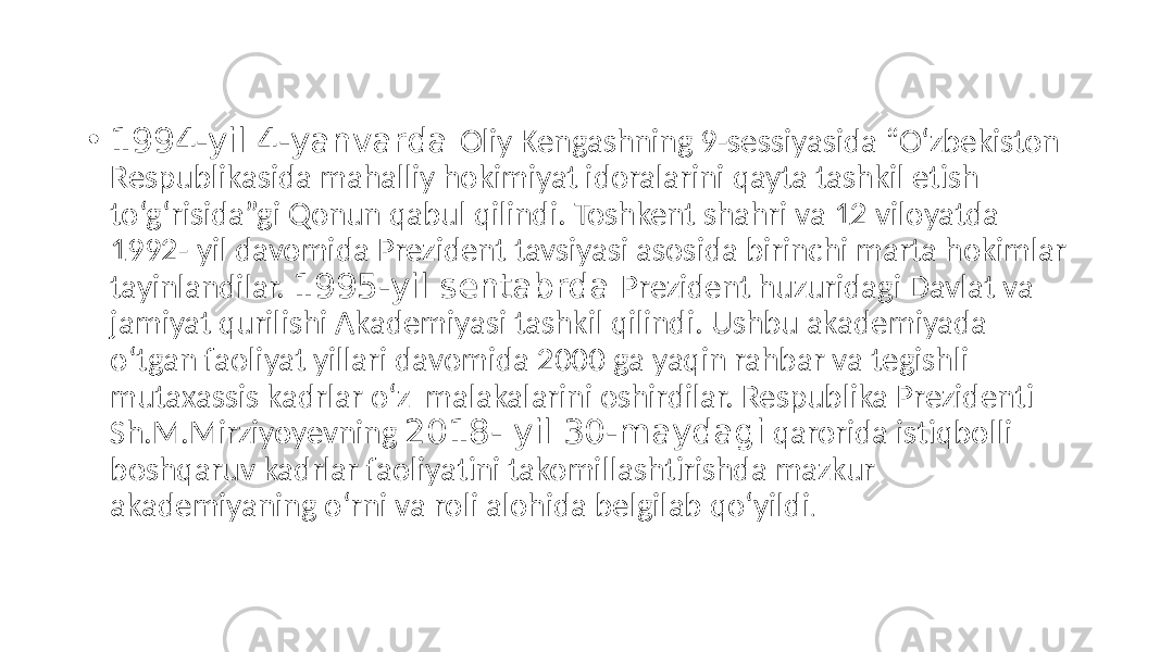 • 1994-yil 4-yanvarda Oliy Kengashning 9-sessiyasida “O‘zbekiston Respublikasida mahalliy hokimiyat idoralarini qayta tashkil etish to‘g‘risida”gi Qonun qabul qilindi. Toshkent shahri va 12 viloyatda 1992- yil davomida Prezident tavsiyasi asosida birinchi marta hokimlar tayinlandilar. 1995-yil sentabrda Prezident huzuridagi Davlat va jamiyat qurilishi Аkademiyasi tashkil qilindi. Ushbu akademiyada o‘tgan faoliyat yillari davomida 2000 ga yaqin rahbar va tegishli mutaxassis kadrlar o‘z malakalarini oshirdilar. Respublika Prezidenti Sh.M.Mirziyoyevning 2018- yil 30-maydagi qarorida istiqbolli boshqaruv kadrlar faoliyatini takomillashtirishda mazkur akademiyaning o‘rni va roli alohida belgilab qo‘yildi . 