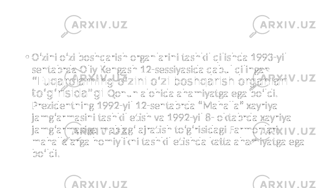 • O‘zini o‘zi boshqarish organlarini tashkil qilishda 1993-yil sentabrda Oliy Kengash 12-sessiyasida qabul qilingan “Fuqarolarning o‘zini o‘zi boshqarish organlari to‘g‘risida”gi Qonun alohida ahamiyatga ega bo‘ldi. Prezidentning 1992-yil 12-sentabrda “Mahalla” xayriya jamg‘armasini tashkil etish va 1992-yil 8- oktabrda xayriya jamg‘armasiga mablag‘ ajratish to‘g‘risidagi Farmonlari mahallalarga homiylikni tashkil etishda katta ahamiyatga ega bo‘ldi. 