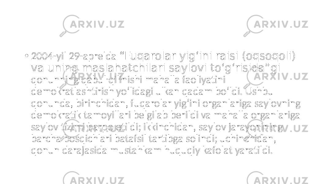 • 2004-yil 29-aprelda “Fuqarolar yig‘ini raisi (oqsoqoli) va uning maslahatchilari saylovi to‘g‘risida”gi qonunning qabul qilinishi mahalla faoliyatini demokratlashtirish yo‘lidagi ulkan qadam bo‘ldi. Ushbu qonunda, birinchidan, fuqarolar yig‘ini organlariga saylovning demokratik tamoyillari belgilab berildi va mahalla organlariga saylov tizimi barpo etildi; ikkinchidan, saylov jarayonining barcha bosqichlari batafsil tartibga solindi; uchinchidan, qonun darajasida mustahkam huquqiy kafolat yaratildi. 