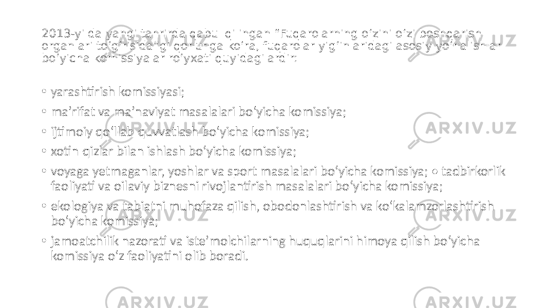 2013-yilda yangi tahrirda qabul qilingan “Fuqarolarning o‘zini o‘zi boshqarish organlari to‘g‘risida”gi qonunga ko‘ra, fuqarolar yig‘inlaridagi asosiy yo‘nalishlar bo‘yicha komissiyalar ro‘yxati quyidagilardir: • yarashtirish komissiyasi; • maʼrifat va maʼnaviyat masalalari bo‘yicha komissiya; • ijtimoiy qo‘llab-quvvatlash bo‘yicha komissiya; • xotin-qizlar bilan ishlash bo‘yicha komissiya; • voyaga yetmaganlar, yoshlar va sport masalalari bo‘yicha komissiya; • tadbirkorlik faoliyati va oilaviy biznesni rivojlantirish masalalari bo‘yicha komissiya; • ekologiya va tabiatni muhofaza qilish, obodonlashtirish va ko‘kalamzorlashtirish bo‘yicha komissiya; • jamoatchilik nazorati va isteʼmolchilarning huquqlarini himoya qilish bo‘yicha komissiya o‘z faoliyatini olib boradi. 