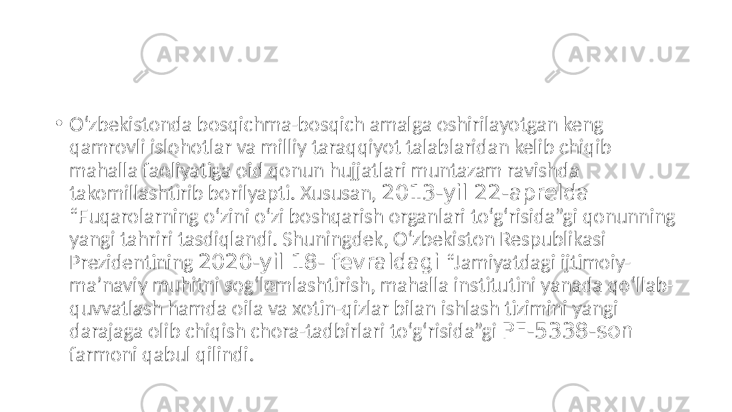 • O‘zbekistonda bosqichma-bosqich amalga oshirilayotgan keng qamrovli islohotlar va milliy taraqqiyot talablaridan kelib chiqib mahalla faoliyatiga oid qonun hujjatlari muntazam ravishda takomillashtirib borilyapti. Xususan, 2013-yil 22-aprelda “Fuqarolarning o‘zini o‘zi boshqarish organlari to‘g‘risida”gi qonunning yangi tahriri tasdiqlandi. Shuningdek, O‘zbekiston Respublikasi Prezidentining 2020-yil 18- fevraldagi “Jamiyatdagi ijtimoiy- maʼnaviy muhitni sog‘lomlashtirish, mahalla institutini yanada qo‘llab- quvvatlash hamda oila va xotin-qizlar bilan ishlash tizimini yangi darajaga olib chiqish chora-tadbirlari to‘g‘risida”gi PF-5338-son farmoni qabul qilindi. 