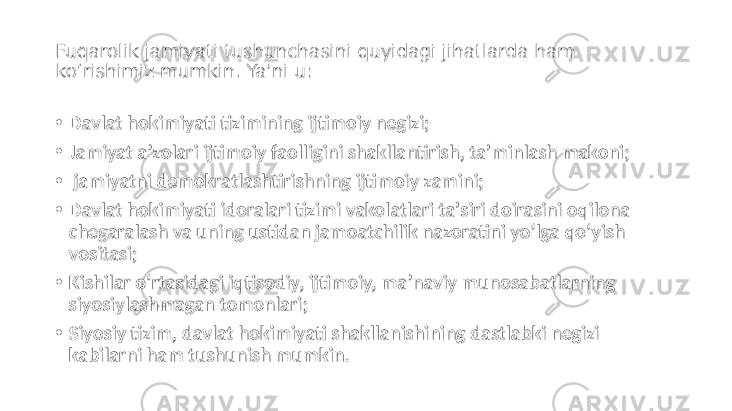 Fuqarolik jamiyati tushunchasini quyidagi jihatlarda ham ko‘rishimiz mumkin. Yaʼni u: • Davlat hokimiyati tizimining ijtimoiy negizi; • Jamiyat aʼzolari ijtimoiy faolligini shakllantirish, taʼminlash makoni; • jamiyatni demokratlashtirishning ijtimoiy zamini; • Davlat hokimiyati idoralari tizimi vakolatlari taʼsiri doirasini oqilona chegaralash va uning ustidan jamoatchilik nazoratini yo‘lga qo‘yish vositasi; • Kishilar o‘rtasidagi iqtisodiy, ijtimoiy, maʼnaviy munosabatlarning siyosiylashmagan tomonlari; • Siyosiy tizim, davlat hokimiyati shakllanishining dastlabki negizi kabilarni ham tushunish mumkin. 