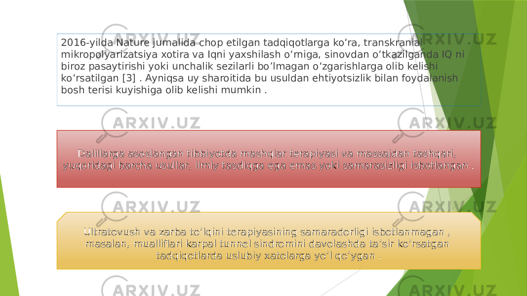 2016-yilda Nature jurnalida chop etilgan tadqiqotlarga ko‘ra, transkranial mikropolyarizatsiya xotira va Iqni yaxshilash o‘rniga, sinovdan o‘tkazilganda IQ ni biroz pasaytirishi yoki unchalik sezilarli bo’lmagan o‘zgarishlarga olib kelishi ko‘rsatilgan [3] . Ayniqsa uy sharoitida bu usuldan ehtiyotsizlik bilan foydalanish bosh terisi kuyishiga olib kelishi mumkin . Dalillarga asoslangan tibbiyotda mashqlar terapiyasi va massajdan tashqari, yuqoridagi barcha usullar, ilmiy tasdiqga ega emas yoki samarasizligi isbotlangan . Ultratovush va zarba to’lqini terapiyasining samaradorligi isbotlanmagan , masalan, mualliflari karpal tunnel sindromini davolashda ta’sir ko’rsatgan tadqiqotlarda uslubiy xatolarga yo’l qo’ygan . 