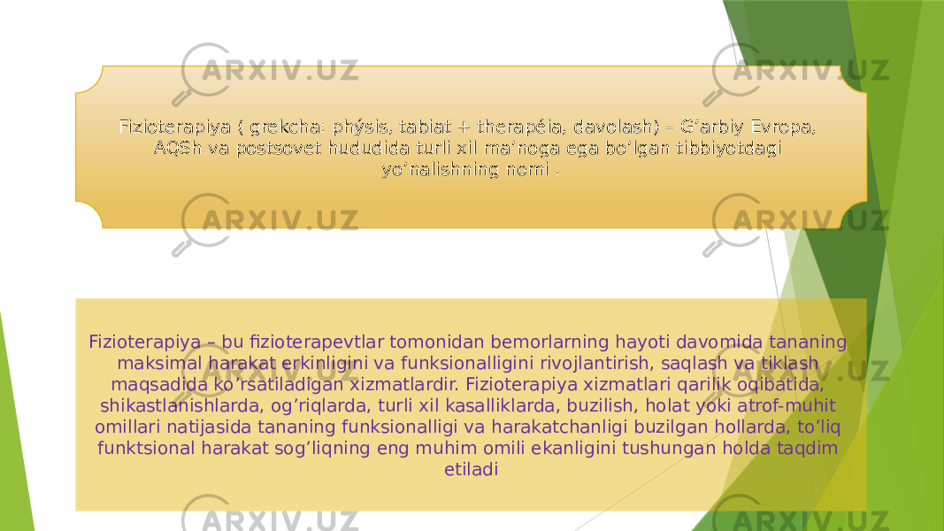 Fizioterapiya ( grekcha: phýsis, tabiat + therapéia, davolash) – G’arbiy Evropa, AQSh va postsovet hududida turli xil ma’noga ega bo’lgan tibbiyotdagi yo’nalishning nomi . Fizioterapiya – bu fizioterapevtlar tomonidan bemorlarning hayoti davomida tananing maksimal harakat erkinligini va funksionalligini rivojlantirish, saqlash va tiklash maqsadida ko’rsatiladigan xizmatlardir. Fizioterapiya xizmatlari qarilik oqibatida, shikastlanishlarda, og’riqlarda, turli xil kasalliklarda, buzilish, holat yoki atrof-muhit omillari natijasida tananing funksionalligi va harakatchanligi buzilgan hollarda, to’liq funktsional harakat sog’liqning eng muhim omili ekanligini tushungan holda taqdim etiladi 