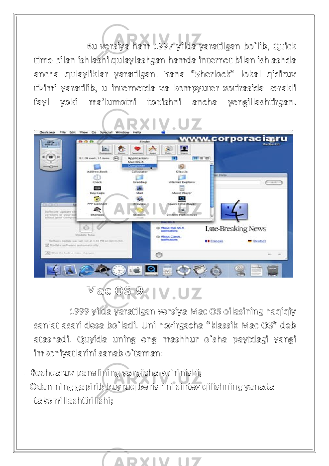  Bu versiya ham 1997 yilda yaratilgan bo`lib, Quick time bilan ishlashi qulaylashgan hamda internet bilan ishlashda ancha qulayliklar yaratilgan. Yana “Sherlock” lokal qidiruv tizimi yaratilib, u internetda va kompyuter xotirasida kerakli fayl yoki ma’lumotni topishni ancha yengillashtirgan. Mac OS 9. 1999 yilda yaratilgan versiya Mac OS oilasining haqiqiy san’at asari desa bo`ladi. Uni hozirgacha “klassik Mac OS” deb atashadi. Quyida uning eng mashhur o`sha paytdagi yangi imkoniyatlarini sanab o`taman: - Boshqaruv panelining yangicha ko`rinishi; - Odamning gapirib buyruq berishini sintez qilishning yanada takomillashtirilishi; 