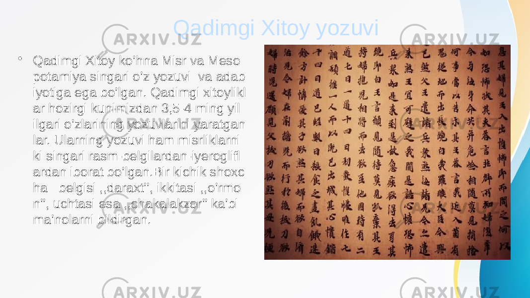 Qadimgi Xitoy yozuvi • Qadimgi Xitoy ko’hna Misr va Meso potamiya singari o’z yozuvi va adab iyotiga ega bo’lgan. Qadimgi xitoylikl ar hozirgi kunimizdan 3,5-4 ming yil ilgari o’zlarining yozuvlarini yaratgan lar. Ularning yozuvi ham misrliklarni ki singari rasm-belgilardan-iyeroglifl ardan iborat bo’lgan.Bir kichik shoxc ha belgisi ,,daraxt’’, ikkitasi ,,o’rmo n’’, uchtasi esa ,,chakalakzor’’ ka’bi ma’nolarni bildirgan. 