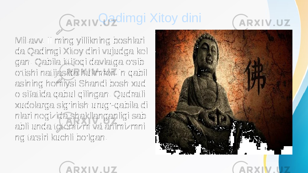 Qadimgi Xitoy dini Mil.avv. II ming yillikning boshlari da Qadimgi Xitoy dini vujudga kel gan. Qabila ittifoqi davlatga o’sib o’tishi natijasida hukmron In qabil asining homiysi Shandi bosh xud o sifatida qabul qilingan. Qudratli xudolarga sig’inish urug’-qabila di nlari negizida shakllanganligi sab abli unda totemizm va animizmni ng ta’siri kuchli bo’lgan. 