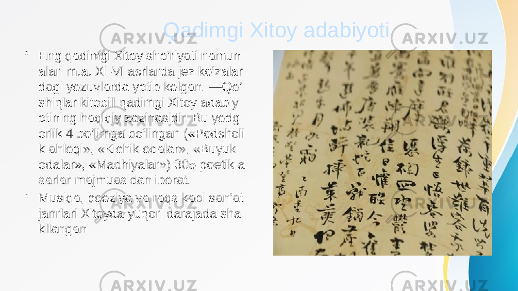 Qadimgi Xitoy adabiyoti • Eng qadimgi Xitoy she’riyati namun alari m.a. XI-VI asrlarda jez ko’zalar dagi yozuvlarda yetib kelgan. ―Qo’ shiqlar kitobi‖ qadimgi Xitoy adabiy otining haqiqiy xazinasidir. Bu yodg orlik 4 bo’limga bo’lingan («Podsholi k ahloqi», «Kichik odalar», «Buyuk odalar», «Madhiyalar») 305 poetik a sarlar majmuasidan iborat. • Musiqa, poeziya va raqs kabi san’at janrlari Xitoyda yuqori darajada sha kllangan 