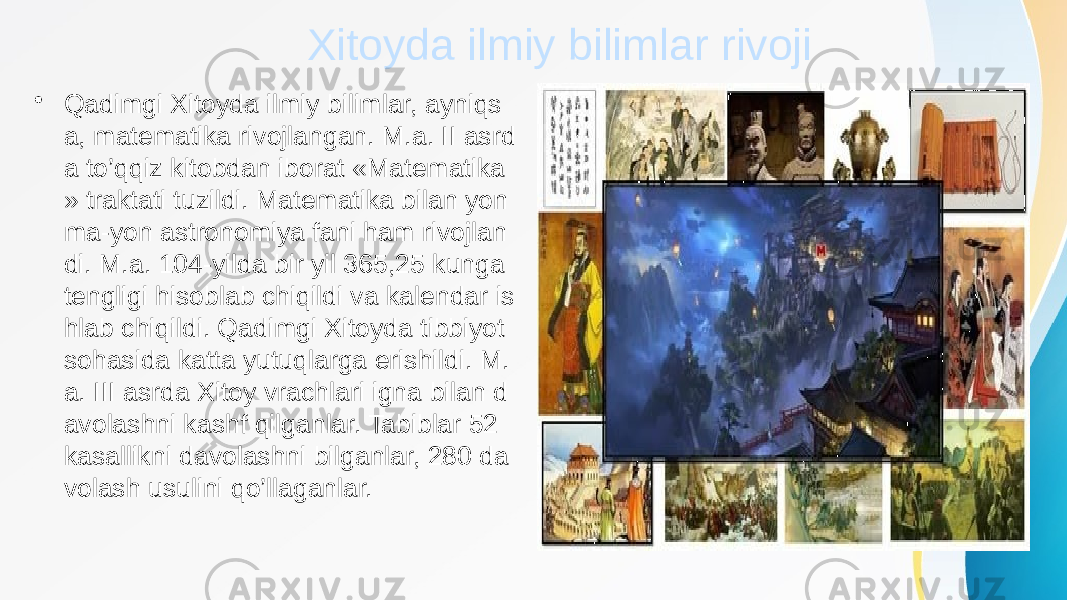 Xitoyda ilmiy bilimlar rivoji • Qadimgi Xitoyda ilmiy bilimlar, ayniqs a, matematika rivojlangan. M.a. II asrd a to’qqiz kitobdan iborat «Matematika » traktati tuzildi. Matematika bilan yon ma-yon astronomiya fani ham rivojlan di. M.a. 104-yilda bir yil 365,25 kunga tengligi hisoblab chiqildi va kalendar is hlab chiqildi. Qadimgi Xitoyda tibbiyot sohasida katta yutuqlarga erishildi. M. a. III asrda Xitoy vrachlari igna bilan d avolashni kashf qilganlar. Tabiblar 52 kasallikni davolashni bilganlar, 280 da volash usulini qo’llaganlar. 