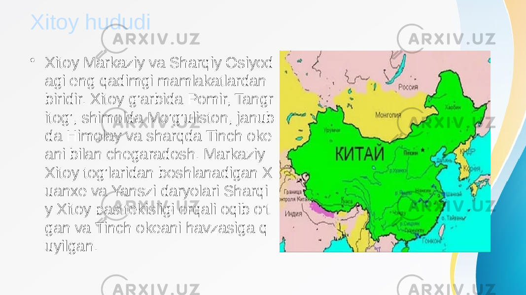 Xitoy hududi • Xitoy Markaziy va Sharqiy Osiyod agi eng qadimgi mamlakatlardan biridir. Xitoy g’arbida Pomir, Tangr itog’, shimolda Mo’g’uliston, janub da Himolay va sharqda Tinch oke ani bilan chegaradosh. Markaziy Xitoy tog’laridan boshlanadigan X uanxe va Yanszi daryolari Sharqi y Xitoy pasttekisligi orqali oqib o’t gan va Tinch okeani havzasiga q uyilgan. 