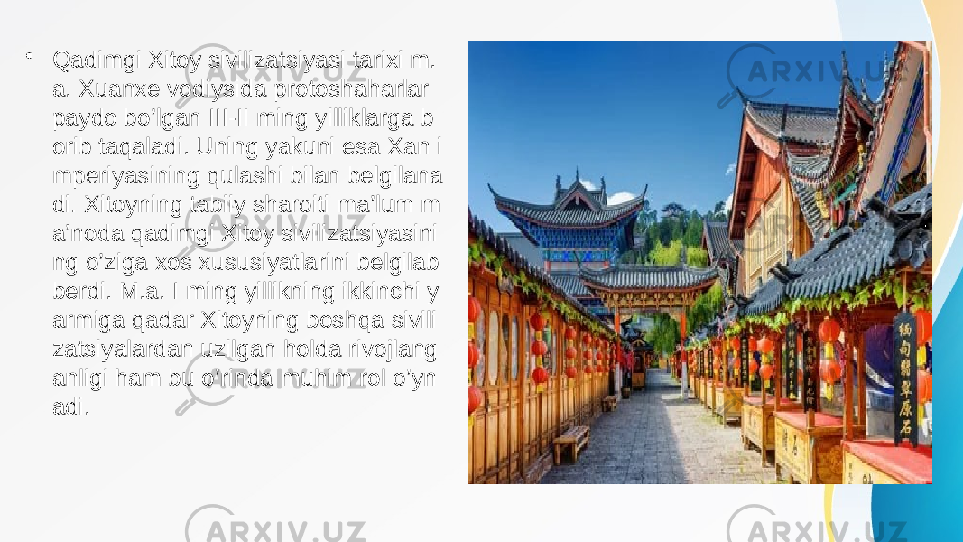 • Qadimgi Xitoy sivilizatsiyasi tarixi m. a. Xuanxe vodiysida protoshaharlar paydo bo’lgan III-II ming yilliklarga b orib taqaladi. Uning yakuni esa Xan i mperiyasining qulashi bilan belgilana di. Xitoyning tabiiy sharoiti ma’lum m a’noda qadimgi Xitoy sivilizatsiyasini ng o’ziga xos xususiyatlarini belgilab berdi. M.a. I ming yillikning ikkinchi y armiga qadar Xitoyning boshqa sivili zatsiyalardan uzilgan holda rivojlang anligi ham bu o’rinda muhim rol o’yn adi. 