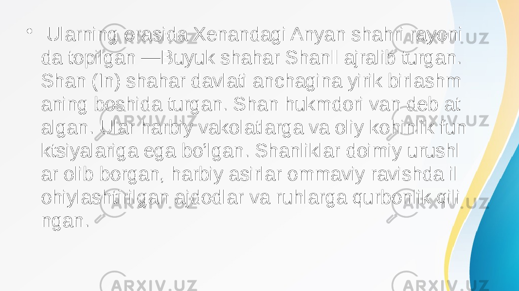 • Ularning orasida Xenandagi Anyan shahri rayoni da topilgan ―Buyuk shahar Shan‖ ajralib turgan. Shan (In) shahar davlati anchagina yirik birlashm aning boshida turgan. Shan hukmdori van deb at algan. Ular harbiy vakolatlarga va oliy kohinlik fun ktsiyalariga ega bo’lgan. Shanliklar doimiy urushl ar olib borgan, harbiy asirlar ommaviy ravishda il ohiylashtirilgan ajdodlar va ruhlarga qurbonlik qili ngan. 