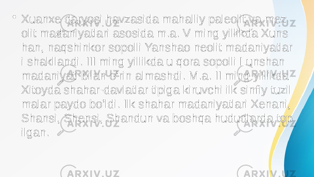 • Xuanxe daryosi havzasida mahalliy paleolit va mez olit madaniyatlari asosida m.a. V ming yillikda Xuns han, naqshinkor sopolli Yanshao neolit madaniyatlar i shakllandi. III ming yillikda u qora sopolli Lunshan madaniyati bilan o’rin almashdi. M.a. II ming yillikda Xitoyda shahar-davlatlar tipiga kiruvchi ilk sinfiy tuzil malar paydo bo’ldi. Ilk shahar madaniyatlari Xenani, Shansi, Shensi, Shandun va boshqa hududlarda top ilgan. 